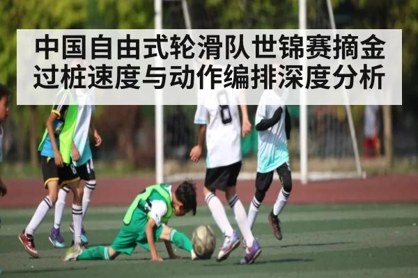 中国自由式轮滑队世锦赛摘金 过桩速度与动作编排深度分析